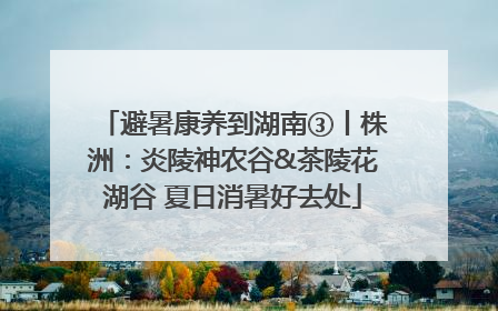避暑康养到湖南③丨株洲：炎陵神农谷&茶陵花湖谷 夏日消暑好去处
