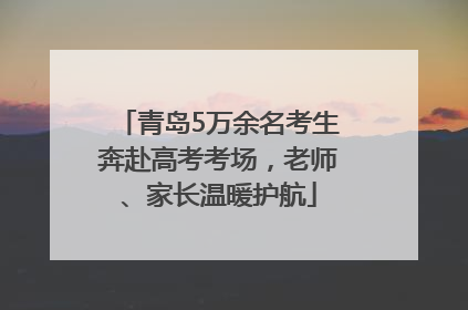 青岛5万余名考生奔赴高考考场，老师、家长温暖护航