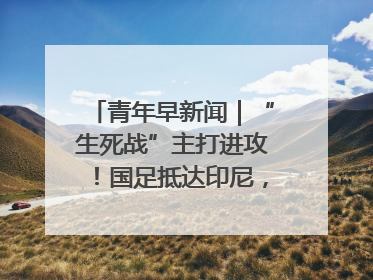 青年早新闻｜“生死战”主打进攻！国足抵达印尼，主教练发声
