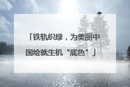铁轨织绿，为美丽中国绘就生机“底色”