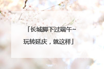 长城脚下过端午~玩转延庆，就这样