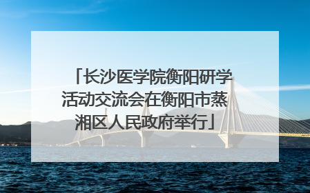 长沙医学院衡阳研学活动交流会在衡阳市蒸湘区人民政府举行
