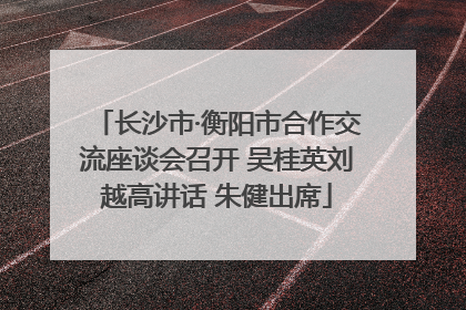 长沙市·衡阳市合作交流座谈会召开 吴桂英刘越高讲话 朱健出席