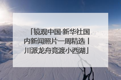 镜观中国·新华社国内新闻照片一周精选丨川派龙舟竞渡小西湖