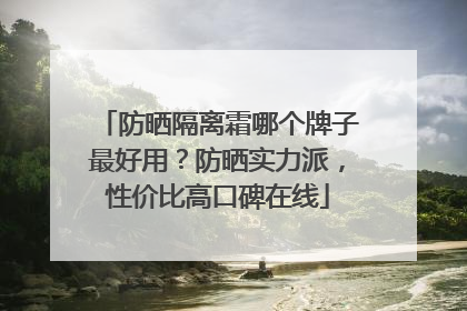 防晒隔离霜哪个牌子最好用？防晒实力派，性价比高口碑在线