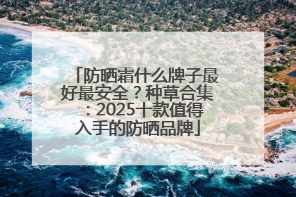 防晒霜什么牌子最好最安全？种草合集：2025十款值得入手的防晒品牌
