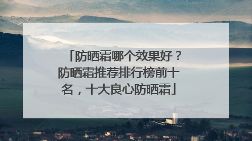 防晒霜哪个效果好？防晒霜推荐排行榜前十名，十大良心防晒霜