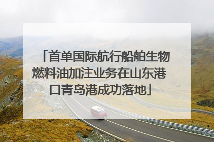 首单国际航行船舶生物燃料油加注业务在山东港口青岛港成功落地