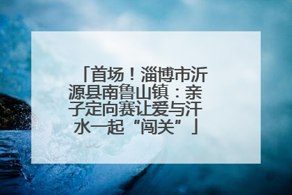 首场！淄博市沂源县南鲁山镇：亲子定向赛让爱与汗水一起“闯关”