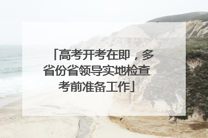 高考开考在即，多省份省领导实地检查考前准备工作