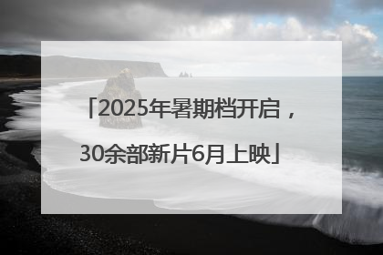 2025年暑期档开启，30余部新片6月上映