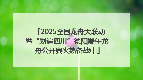 2025全国龙舟大联动暨“划遍四川”德阳端午龙舟公开赛火热备战中