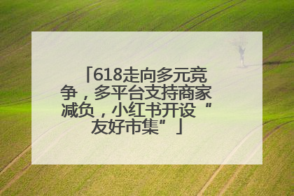 618走向多元竞争，多平台支持商家减负，小红书开设“友好市集”