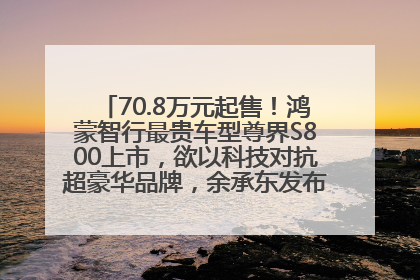 70.8万元起售！鸿蒙智行最贵车型尊界S800上市，欲以科技对抗超豪华品牌，余承东发布会未提及迈巴赫
