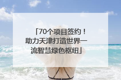 70个项目签约！助力天津打造世界一流智慧绿色枢纽