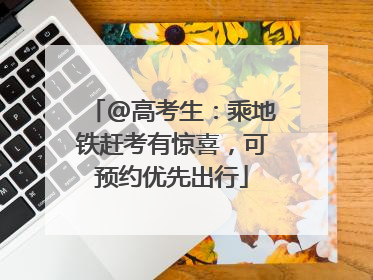 @高考生：乘地铁赶考有惊喜，可预约优先出行