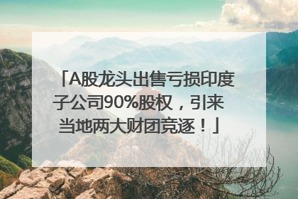 A股龙头出售亏损印度子公司90%股权，引来当地两大财团竞逐！