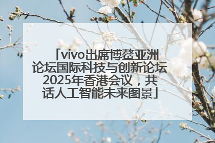 vivo出席博鳌亚洲论坛国际科技与创新论坛2025年香港会议，共话人工智能未来图景